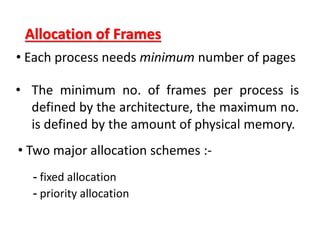 Allocation of Frames
• Each process needs minimum number of pages
• Two major allocation schemes :-
- fixed allocation
- priority allocation
• The minimum no. of frames per process is
defined by the architecture, the maximum no.
is defined by the amount of physical memory.
 