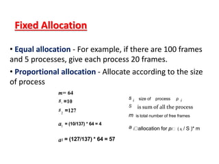 Fixed Allocation
• Equal allocation - For example, if there are 100 frames
and 5 processes, give each process 20 frames.
• Proportional allocation - Allocate according to the size
of process
m= 64
s i size of process p is1 =10
S
s =1272
a1
= (10/137) * 64 = 4
m is total number of free frames
a
a i allocation for pi ( si / S )* m
2 = (127/137) * 64 = 57
is sum of all the process
 