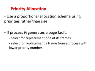 Priority Allocation
• Use a proportional allocation scheme using
priorities rather than size
• If process Pi generates a page fault,
- select for replacement one of its frames
- select for replacement a frame from a process with
lower priority number
 