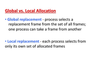 Global vs. Local Allocation
• Global replacement - process selects a
replacement frame from the set of all frames;
one process can take a frame from another
• Local replacement - each process selects from
only its own set of allocated frames
 