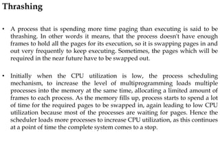 Thrashing
• A process that is spending more time paging than executing is said to be
thrashing. In other words it means, that the process doesn't have enough
frames to hold all the pages for its execution, so it is swapping pages in and
out very frequently to keep executing. Sometimes, the pages which will be
required in the near future have to be swapped out.
• Initially when the CPU utilization is low, the process scheduling
mechanism, to increase the level of multiprogramming loads multiple
processes into the memory at the same time, allocating a limited amount of
frames to each process. As the memory fills up, process starts to spend a lot
of time for the required pages to be swapped in, again leading to low CPU
utilization because most of the processes are waiting for pages. Hence the
scheduler loads more processes to increase CPU utilization, as this continues
at a point of time the complete system comes to a stop.
 