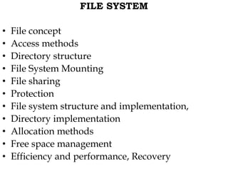 FILE SYSTEM
• File concept
• Access methods
• Directory structure
• File System Mounting
• File sharing
• Protection
• File system structure and implementation,
• Directory implementation
• Allocation methods
• Free space management
• Efficiency and performance, Recovery
 