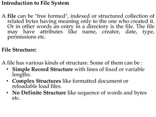 Introduction to File System
A file can be "free formed", indexed or structured collection of
related bytes having meaning only to the one who created it.
Or in other words an entry in a directory is the file. The file
may have attributes like name, creator, date, type,
permissions etc.
File Structure:
A file has various kinds of structure. Some of them can be :
• Simple Record Structure with lines of fixed or variable
lengths.
• Complex Structures like formatted document or
reloadable load files.
• No Definite Structure like sequence of words and bytes
etc.
 