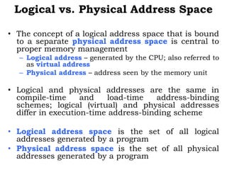 Logical vs. Physical Address Space
• The concept of a logical address space that is bound
to a separate physical address space is central to
proper memory management
– Logical address – generated by the CPU; also referred to
as virtual address
– Physical address – address seen by the memory unit
• Logical and physical addresses are the same in
compile-time and load-time address-binding
schemes; logical (virtual) and physical addresses
differ in execution-time address-binding scheme
• Logical address space is the set of all logical
addresses generated by a program
• Physical address space is the set of all physical
addresses generated by a program
 