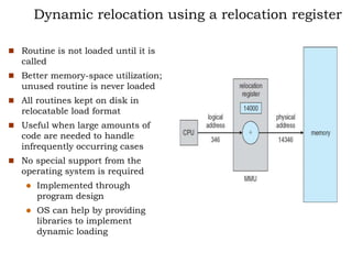 Dynamic relocation using a relocation register
 Routine is not loaded until it is
called
 Better memory-space utilization;
unused routine is never loaded
 All routines kept on disk in
relocatable load format
 Useful when large amounts of
code are needed to handle
infrequently occurring cases
 No special support from the
operating system is required
 Implemented through
program design
 OS can help by providing
libraries to implement
dynamic loading
 
