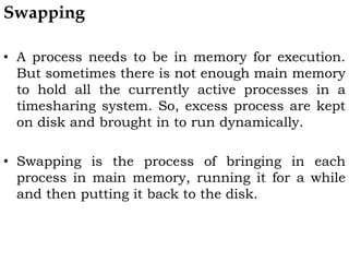 Swapping
• A process needs to be in memory for execution.
But sometimes there is not enough main memory
to hold all the currently active processes in a
timesharing system. So, excess process are kept
on disk and brought in to run dynamically.
• Swapping is the process of bringing in each
process in main memory, running it for a while
and then putting it back to the disk.
 