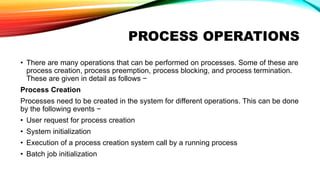 PROCESS OPERATIONS
• There are many operations that can be performed on processes. Some of these are
process creation, process preemption, process blocking, and process termination.
These are given in detail as follows −
Process Creation
Processes need to be created in the system for different operations. This can be done
by the following events −
• User request for process creation
• System initialization
• Execution of a process creation system call by a running process
• Batch job initialization
 