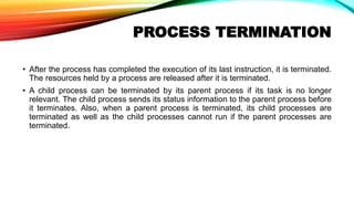 PROCESS TERMINATION
• After the process has completed the execution of its last instruction, it is terminated.
The resources held by a process are released after it is terminated.
• A child process can be terminated by its parent process if its task is no longer
relevant. The child process sends its status information to the parent process before
it terminates. Also, when a parent process is terminated, its child processes are
terminated as well as the child processes cannot run if the parent processes are
terminated.
 