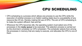 CPU SCHEDULING
• CPU scheduling is a process which allows one process to use the CPU while the
execution of another process is on hold(in waiting state) due to unavailability of any
resource like I/O etc, thereby making full use of CPU. The aim of CPU scheduling is
to make the system efficient, fast and fair.
• Whenever the CPU becomes idle, the operating system must select one of the
processes in the ready queue to be executed. The selection process is carried out
by the short-term scheduler (or CPU scheduler). The scheduler selects from among
the processes in memory that are ready to execute, and allocates the CPU to one of
them.
 