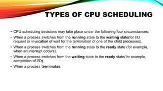 TYPES OF CPU SCHEDULING
• CPU scheduling decisions may take place under the following four circumstances:
• When a process switches from the running state to the waiting state(for I/O
request or invocation of wait for the termination of one of the child processes).
• When a process switches from the running state to the ready state (for example,
when an interrupt occurs).
• When a process switches from the waiting state to the ready state(for example,
completion of I/O).
• When a process terminates.
 