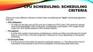 CPU SCHEDULING: SCHEDULING
CRITERIA
There are many different criterias to check when considering the "best" scheduling algorithm,
they are:
• CPU Utilization
• To make out the best use of CPU and not to waste any CPU cycle, CPU would be working
most of the time(Ideally 100% of the time). Considering a real system, CPU usage should
range from 40% (lightly loaded) to 90% (heavily loaded.)
• Throughput
• It is the total number of processes completed per unit time or rather say total amount of work
done in a unit of time. This may range from 10/second to 1/hour depending on the specific
processes.
• Turnaround Time
• It is the amount of time taken to execute a particular process, i.e. The interval from time of
submission of the process to the time of completion of the process(Wall clock time).
 