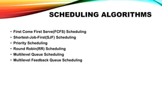 SCHEDULING ALGORITHMS
• First Come First Serve(FCFS) Scheduling
• Shortest-Job-First(SJF) Scheduling
• Priority Scheduling
• Round Robin(RR) Scheduling
• Multilevel Queue Scheduling
• Multilevel Feedback Queue Scheduling
 