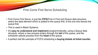 • First Come First Serve, is just like FIFO(First in First out) Queue data structure,
where the data element which is added to the queue first, is the one who leaves the
queue first.
• This is used in Batch Systems.
• It's easy to understand and implement programmatically, using a Queue data
structure, where a new process enters through the tail of the queue, and the
scheduler selects process from the head of the queue.
• A perfect real life example of FCFS scheduling is buying tickets at ticket counter.
First Come First Serve Scheduling
 