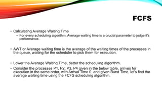 FCFS
• Calculating Average Waiting Time
• For every scheduling algorithm, Average waiting time is a crucial parameter to judge it's
performance.
• AWT or Average waiting time is the average of the waiting times of the processes in
the queue, waiting for the scheduler to pick them for execution.
• Lower the Average Waiting Time, better the scheduling algorithm.
• Consider the processes P1, P2, P3, P4 given in the below table, arrives for
execution in the same order, with Arrival Time 0, and given Burst Time, let's find the
average waiting time using the FCFS scheduling algorithm.
 