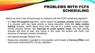 PROBLEMS WITH FCFS
SCHEDULING
Below we have a few shortcomings or problems with the FCFS scheduling algorithm:
• It is Non Pre-emptive algorithm, which means the process priority doesn't matter.
If a process with very least priority is being executed, more like daily routine
backup process, which takes more time, and all of a sudden some other high
priority process arrives, like interrupt to avoid system crash, the high priority
process will have to wait, and hence in this case, the system will crash, just
because of improper process scheduling.
• Not optimal Average Waiting Time.
• Resources utilization in parallel is not possible, which leads to Convoy Effect, and
hence poor resource(CPU, I/O etc) utilization.
 