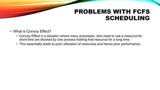 PROBLEMS WITH FCFS
SCHEDULING
• What is Convoy Effect?
• Convoy Effect is a situation where many processes, who need to use a resource for
short time are blocked by one process holding that resource for a long time.
• This essentially leads to poor utilization of resources and hence poor performance.
 