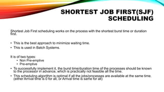 SHORTEST JOB FIRST(SJF)
SCHEDULING
Shortest Job First scheduling works on the process with the shortest burst time or duration
first.
• This is the best approach to minimize waiting time.
• This is used in Batch Systems.
It is of two types:
• Non Pre-emptive
• Pre-emptive
• To successfully implement it, the burst time/duration time of the processes should be known
to the processor in advance, which is practically not feasible all the time.
• This scheduling algorithm is optimal if all the jobs/processes are available at the same time.
(either Arrival time is 0 for all, or Arrival time is same for all)
 