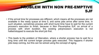 PROBLEM WITH NON PRE-EMPTIVE
SJF
• If the arrival time for processes are different, which means all the processes are not
available in the ready queue at time 0, and some jobs arrive after some time, in
such situation, sometimes process with short burst time have to wait for the current
process's execution to finish, because in Non Pre-emptive SJF, on arrival of a
process with short duration, the existing job/process's execution is not
halted/stopped to execute the short job first.
• This leads to the problem of Starvation, where a shorter process has to wait for a
long time until the current longer process gets executed. This happens if shorter
jobs keep coming, but this can be solved using the concept of aging.
 