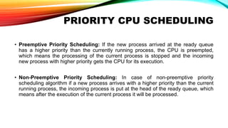 PRIORITY CPU SCHEDULING
• Preemptive Priority Scheduling: If the new process arrived at the ready queue
has a higher priority than the currently running process, the CPU is preempted,
which means the processing of the current process is stopped and the incoming
new process with higher priority gets the CPU for its execution.
• Non-Preemptive Priority Scheduling: In case of non-preemptive priority
scheduling algorithm if a new process arrives with a higher priority than the current
running process, the incoming process is put at the head of the ready queue, which
means after the execution of the current process it will be processed.
 
