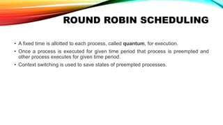 ROUND ROBIN SCHEDULING
• A fixed time is allotted to each process, called quantum, for execution.
• Once a process is executed for given time period that process is preempted and
other process executes for given time period.
• Context switching is used to save states of preempted processes.
 