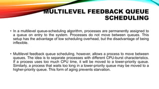 MULTILEVEL FEEDBACK QUEUE
SCHEDULING
• In a multilevel queue-scheduling algorithm, processes are permanently assigned to
a queue on entry to the system. Processes do not move between queues. This
setup has the advantage of low scheduling overhead, but the disadvantage of being
inflexible.
• Multilevel feedback queue scheduling, however, allows a process to move between
queues. The idea is to separate processes with different CPU-burst characteristics.
If a process uses too much CPU time, it will be moved to a lower-priority queue.
Similarly, a process that waits too long in a lower-priority queue may be moved to a
higher-priority queue. This form of aging prevents starvation.
 