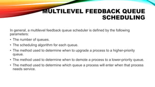 MULTILEVEL FEEDBACK QUEUE
SCHEDULING
In general, a multilevel feedback queue scheduler is defined by the following
parameters:
• The number of queues.
• The scheduling algorithm for each queue.
• The method used to determine when to upgrade a process to a higher-priority
queue.
• The method used to determine when to demote a process to a lower-priority queue.
• The method used to determine which queue a process will enter when that process
needs service.
 
