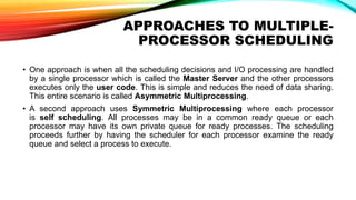 APPROACHES TO MULTIPLE-
PROCESSOR SCHEDULING
• One approach is when all the scheduling decisions and I/O processing are handled
by a single processor which is called the Master Server and the other processors
executes only the user code. This is simple and reduces the need of data sharing.
This entire scenario is called Asymmetric Multiprocessing.
• A second approach uses Symmetric Multiprocessing where each processor
is self scheduling. All processes may be in a common ready queue or each
processor may have its own private queue for ready processes. The scheduling
proceeds further by having the scheduler for each processor examine the ready
queue and select a process to execute.
 
