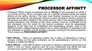 PROCESSOR AFFINITY
• Processor Affinity means a processes has an affinity for the processor on which it
is currently running. When a process runs on a specific processor there are certain
effects on the cache memory. The data most recently accessed by the process
populate the cache for the processor and as a result successive memory access by
the process are often satisfied in the cache memory. Now if the process migrates to
another processor, the contents of the cache memory must be invalidated for the
first processor and the cache for the second processor must be repopulated.
Because of the high cost of invalidating and repopulating caches, most of the
SMP(symmetric multiprocessing) systems try to avoid migration of processes from
one processor to another and try to keep a process running on the same processor.
This is known as PROCESSOR AFFINITY.
1.Soft Affinity – When an operating system has a policy of attempting to keep a
process running on the same processor but not guaranteeing it will do so, this
situation is called soft affinity.
2.Hard Affinity – Hard Affinity allows a process to specify a subset of processors on
which it may run. Some systems such as Linux implements soft affinity but also
provide some system calls like sched_setaffinity() that supports hard affinity.
 