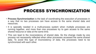 PROCESS SYNCHRONIZATION
• Process Synchronization is the task of coordinating the execution of processes in
a way that no two processes can have access to the same shared data and
resources.
• It is specially needed in a multi-process system when multiple processes are
running together, and more than one processes try to gain access to the same
shared resource or data at the same time.
• This can lead to the inconsistency of shared data. So the change made by one
process not necessarily reflected when other processes accessed the same shared
data. To avoid this type of inconsistency of data, the processes need to be
synchronized with each other.
 