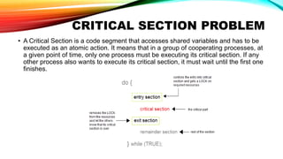 CRITICAL SECTION PROBLEM
• A Critical Section is a code segment that accesses shared variables and has to be
executed as an atomic action. It means that in a group of cooperating processes, at
a given point of time, only one process must be executing its critical section. If any
other process also wants to execute its critical section, it must wait until the first one
finishes.
 