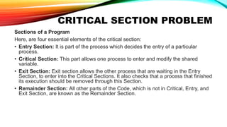 CRITICAL SECTION PROBLEM
Sections of a Program
Here, are four essential elements of the critical section:
• Entry Section: It is part of the process which decides the entry of a particular
process.
• Critical Section: This part allows one process to enter and modify the shared
variable.
• Exit Section: Exit section allows the other process that are waiting in the Entry
Section, to enter into the Critical Sections. It also checks that a process that finished
its execution should be removed through this Section.
• Remainder Section: All other parts of the Code, which is not in Critical, Entry, and
Exit Section, are known as the Remainder Section.
 