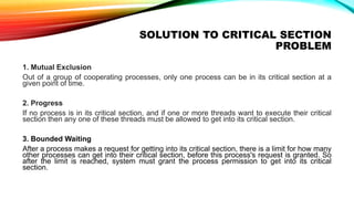 SOLUTION TO CRITICAL SECTION
PROBLEM
1. Mutual Exclusion
Out of a group of cooperating processes, only one process can be in its critical section at a
given point of time.
2. Progress
If no process is in its critical section, and if one or more threads want to execute their critical
section then any one of these threads must be allowed to get into its critical section.
3. Bounded Waiting
After a process makes a request for getting into its critical section, there is a limit for how many
other processes can get into their critical section, before this process's request is granted. So
after the limit is reached, system must grant the process permission to get into its critical
section.
 