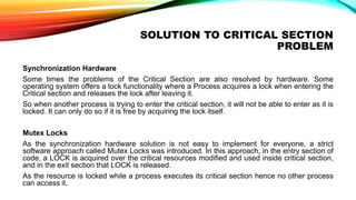 SOLUTION TO CRITICAL SECTION
PROBLEM
Synchronization Hardware
Some times the problems of the Critical Section are also resolved by hardware. Some
operating system offers a lock functionality where a Process acquires a lock when entering the
Critical section and releases the lock after leaving it.
So when another process is trying to enter the critical section, it will not be able to enter as it is
locked. It can only do so if it is free by acquiring the lock itself.
Mutex Locks
As the synchronization hardware solution is not easy to implement for everyone, a strict
software approach called Mutex Locks was introduced. In this approach, in the entry section of
code, a LOCK is acquired over the critical resources modified and used inside critical section,
and in the exit section that LOCK is released.
As the resource is locked while a process executes its critical section hence no other process
can access it.
 