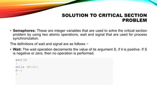 SOLUTION TO CRITICAL SECTION
PROBLEM
• Semaphores: These are integer variables that are used to solve the critical section
problem by using two atomic operations, wait and signal that are used for process
synchronization.
The definitions of wait and signal are as follows −
• Wait: The wait operation decrements the value of its argument S, if it is positive. If S
is negative or zero, then no operation is performed.
wait(S)
{
while (S<=0);
S--;
}
 