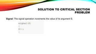 SOLUTION TO CRITICAL SECTION
PROBLEM
Signal: The signal operation increments the value of its argument S.
signal(S)
{
S++;
}
 
