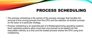 PROCESS SCHEDULING
• The process scheduling is the activity of the process manager that handles the
removal of the running process from the CPU and the selection of another process
on the basis of a particular strategy.
• Process scheduling is an essential part of a Multiprogramming operating systems.
Such operating systems allow more than one process to be loaded into the
executable memory at a time and the loaded process shares the CPU using time
multiplexing.
 