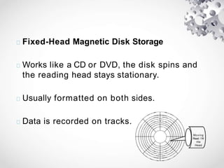 Fixed-Head Magnetic Disk Storage
Works like a CD or DVD, the disk spins and
the reading head stays stationary.
Usually formatted on both sides.
Data is recorded on tracks.
Moving
Read / W
rite
Head
 