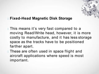 Fixed-Head Magnetic Disk Storage
This means it’s very fast compared to a
moving Read/Write head, however, it is more
costly to manufacture, and it has less storage
space as the tracks have to be positioned
farther apart.
These are often used in space flight and
aircraft applications where speed is most
important.
 