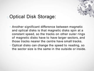 Optical Disk Storage:
◦ Another significant difference between magnetic
and optical disks is that magnetic disks spin at a
constant speed, so the tracks on other outer rings
of magnetic disks have to have larger sectors, and
those tracks nearer the centre have small tracks.
◦ Optical disks can change the speed to reading, so
the sector size is the same in the outside or inside.
 