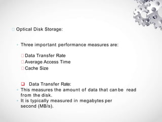 Optical Disk Storage:
◦ Three important performance measures are:
Data Transfer Rate
Average Access Time
Cache Size
 Data Transfer Rate:
◦ This measures the amount of data that can be read
from the disk.
◦ It is typically measured in megabytes per
second (MB/s).
 