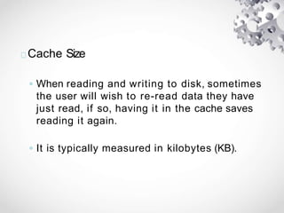 Cache Size
◦ When reading and writing to disk, sometimes
the user will wish to re-read data they have
just read, if so, having it in the cache saves
reading it again.
◦ It is typically measured in kilobytes (KB).
 