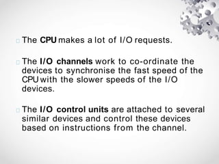 The CPU makes a lot of I/O requests.
The I/O channels work to co-ordinate the
devices to synchronise the fast speed of the
CPU with the slower speeds of the I/O
devices.
The I/O control units are attached to several
similar devices and control these devices
based on instructions from the channel.
 