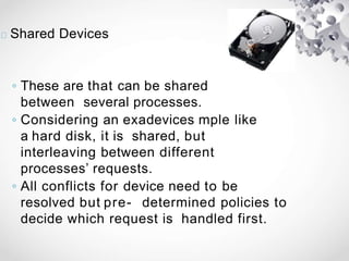 Shared Devices
◦ These are that can be shared
between several processes.
◦ Considering an exadevices mple like
a hard disk, it is shared, but
interleaving between different
processes’ requests.
◦ All conflicts for device need to be
resolved but pre- determined policies to
decide which request is handled first.
 