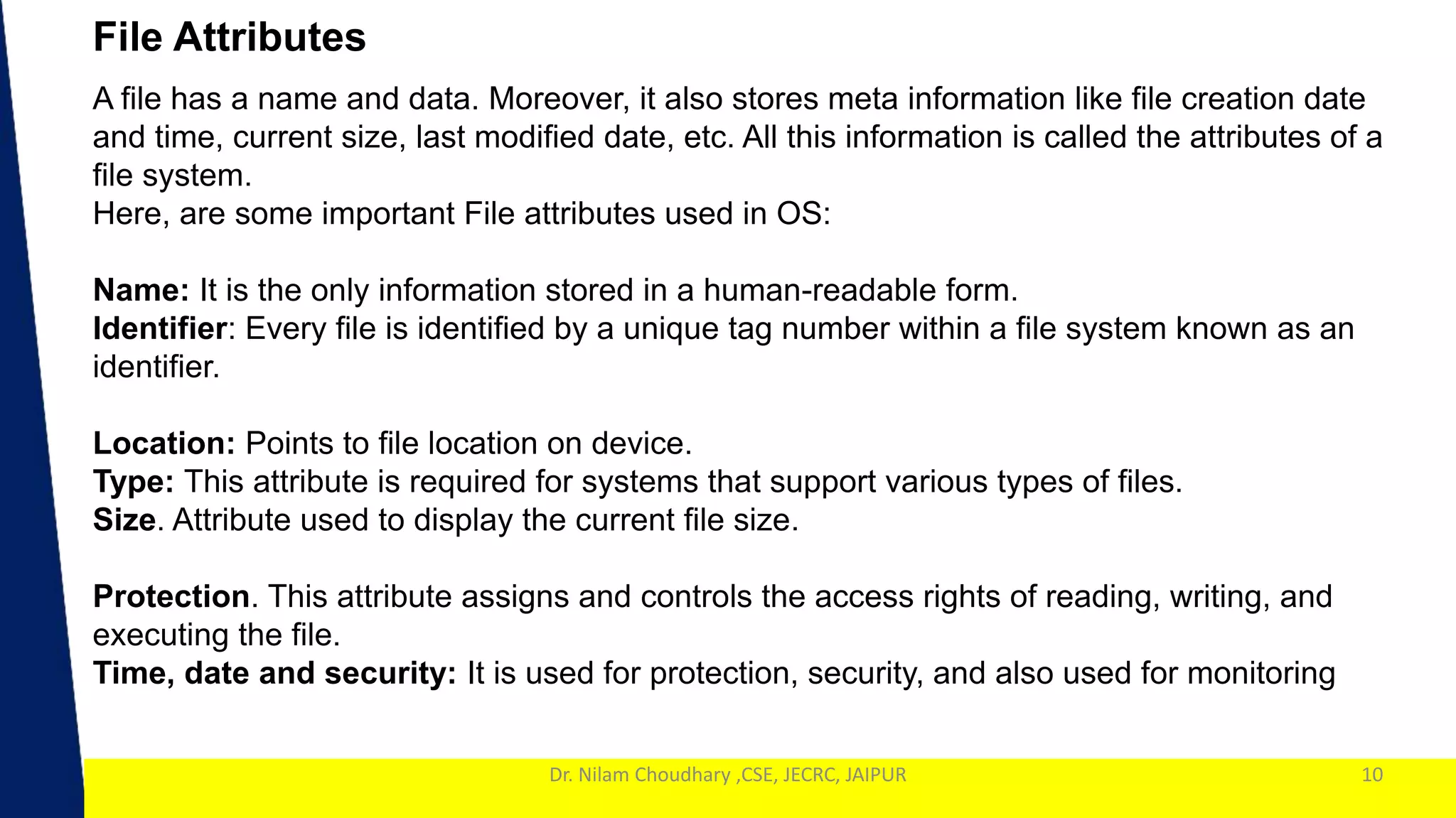 1
Dr. Nilam Choudhary ,CSE, JECRC, JAIPUR 10
File Attributes
A file has a name and data. Moreover, it also stores meta information like file creation date
and time, current size, last modified date, etc. All this information is called the attributes of a
file system.
Here, are some important File attributes used in OS:
Name: It is the only information stored in a human-readable form.
Identifier: Every file is identified by a unique tag number within a file system known as an
identifier.
Location: Points to file location on device.
Type: This attribute is required for systems that support various types of files.
Size. Attribute used to display the current file size.
Protection. This attribute assigns and controls the access rights of reading, writing, and
executing the file.
Time, date and security: It is used for protection, security, and also used for monitoring
 