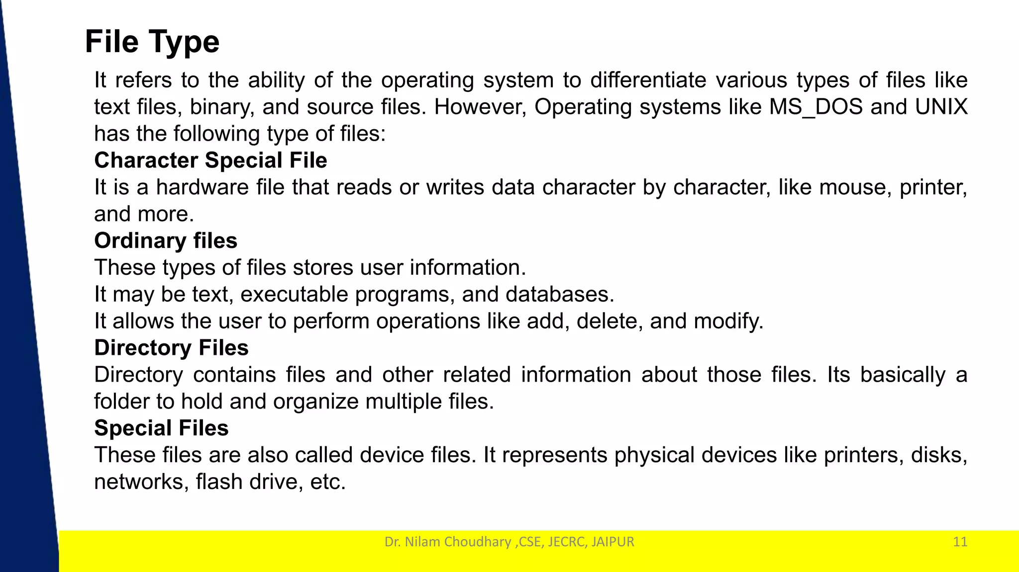 1
Dr. Nilam Choudhary ,CSE, JECRC, JAIPUR
File Type
11
It refers to the ability of the operating system to differentiate various types of files like
text files, binary, and source files. However, Operating systems like MS_DOS and UNIX
has the following type of files:
Character Special File
It is a hardware file that reads or writes data character by character, like mouse, printer,
and more.
Ordinary files
These types of files stores user information.
It may be text, executable programs, and databases.
It allows the user to perform operations like add, delete, and modify.
Directory Files
Directory contains files and other related information about those files. Its basically a
folder to hold and organize multiple files.
Special Files
These files are also called device files. It represents physical devices like printers, disks,
networks, flash drive, etc.
 