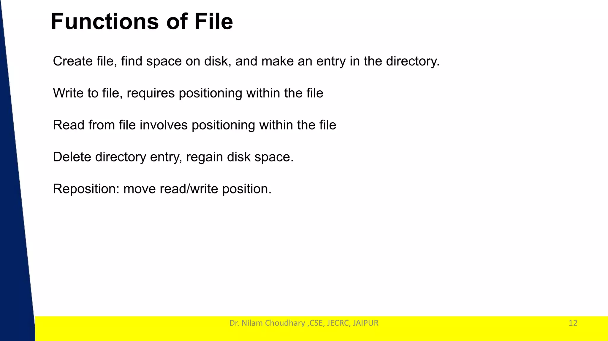 1
Dr. Nilam Choudhary ,CSE, JECRC, JAIPUR
Functions of File
12
Create file, find space on disk, and make an entry in the directory.
Write to file, requires positioning within the file
Read from file involves positioning within the file
Delete directory entry, regain disk space.
Reposition: move read/write position.
 