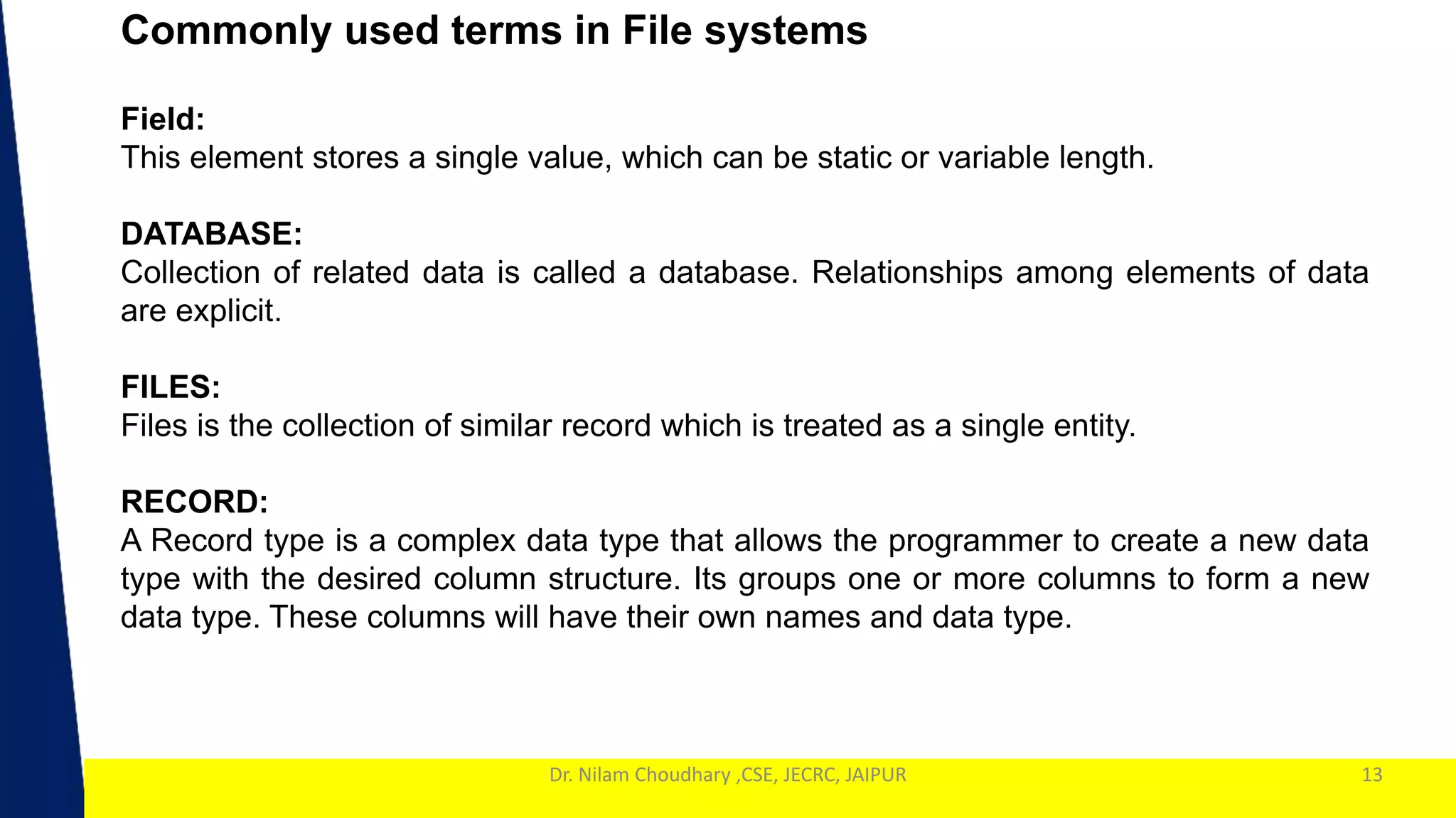 1
Dr. Nilam Choudhary ,CSE, JECRC, JAIPUR
Commonly used terms in File systems
13
Field:
This element stores a single value, which can be static or variable length.
DATABASE:
Collection of related data is called a database. Relationships among elements of data
are explicit.
FILES:
Files is the collection of similar record which is treated as a single entity.
RECORD:
A Record type is a complex data type that allows the programmer to create a new data
type with the desired column structure. Its groups one or more columns to form a new
data type. These columns will have their own names and data type.
 