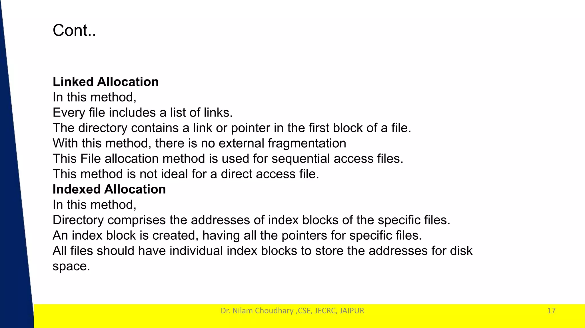 1
Dr. Nilam Choudhary ,CSE, JECRC, JAIPUR
Cont..
17
Linked Allocation
In this method,
Every file includes a list of links.
The directory contains a link or pointer in the first block of a file.
With this method, there is no external fragmentation
This File allocation method is used for sequential access files.
This method is not ideal for a direct access file.
Indexed Allocation
In this method,
Directory comprises the addresses of index blocks of the specific files.
An index block is created, having all the pointers for specific files.
All files should have individual index blocks to store the addresses for disk
space.
 