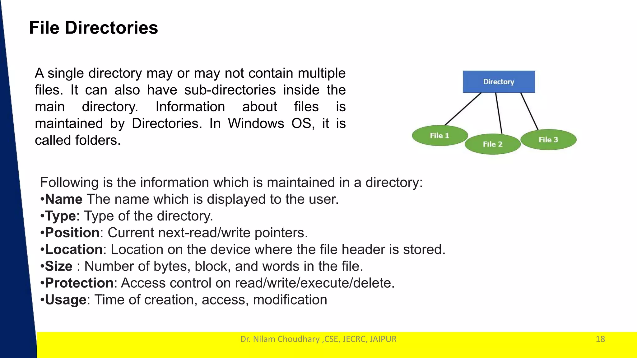 1
Dr. Nilam Choudhary ,CSE, JECRC, JAIPUR 18
File Directories
A single directory may or may not contain multiple
files. It can also have sub-directories inside the
main directory. Information about files is
maintained by Directories. In Windows OS, it is
called folders.
Following is the information which is maintained in a directory:
•Name The name which is displayed to the user.
•Type: Type of the directory.
•Position: Current next-read/write pointers.
•Location: Location on the device where the file header is stored.
•Size : Number of bytes, block, and words in the file.
•Protection: Access control on read/write/execute/delete.
•Usage: Time of creation, access, modification
 