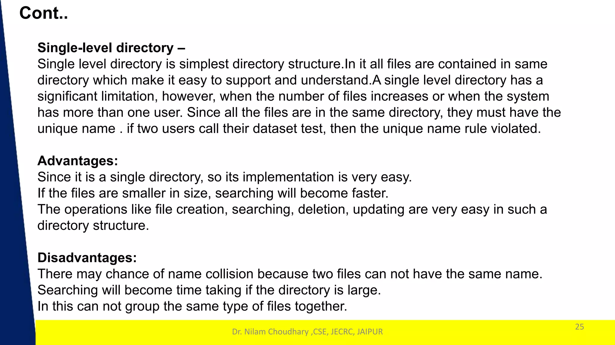 1
Cont..
25
Dr. Nilam Choudhary ,CSE, JECRC, JAIPUR
Single-level directory –
Single level directory is simplest directory structure.In it all files are contained in same
directory which make it easy to support and understand.A single level directory has a
significant limitation, however, when the number of files increases or when the system
has more than one user. Since all the files are in the same directory, they must have the
unique name . if two users call their dataset test, then the unique name rule violated.
Advantages:
Since it is a single directory, so its implementation is very easy.
If the files are smaller in size, searching will become faster.
The operations like file creation, searching, deletion, updating are very easy in such a
directory structure.
Disadvantages:
There may chance of name collision because two files can not have the same name.
Searching will become time taking if the directory is large.
In this can not group the same type of files together.
 